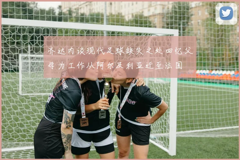 齐达内谈现代足球缺失之处回忆父母为工作从阿尔及利亚迁至法国