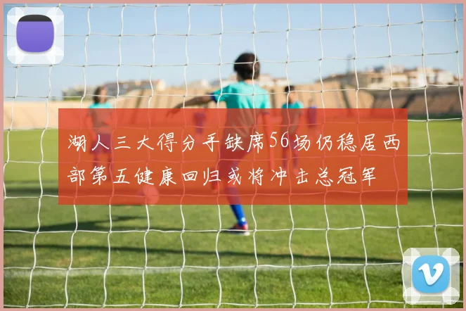 湖人三大得分手缺席56场仍稳居西部第五健康回归或将冲击总冠军