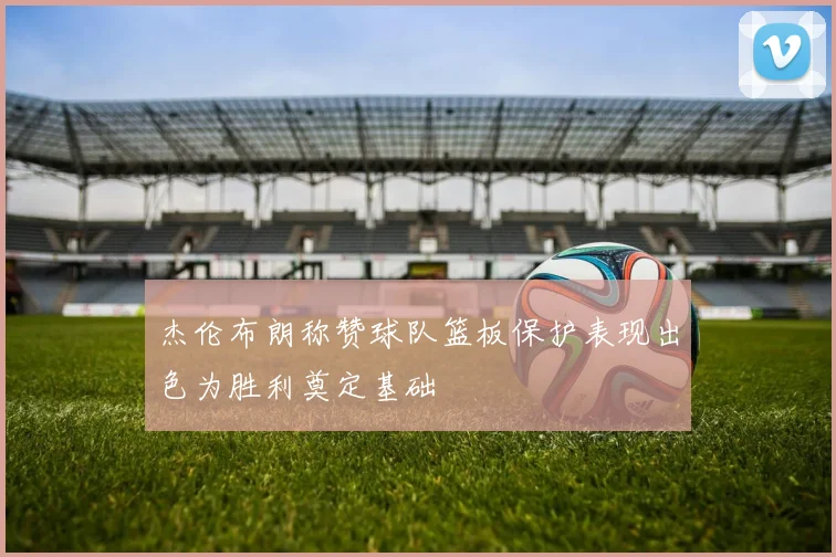 杰伦布朗称赞球队篮板保护表现出色为胜利奠定基础