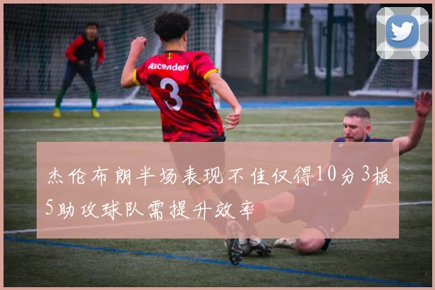 杰伦布朗半场表现不佳仅得10分3板5助攻球队需提升效率