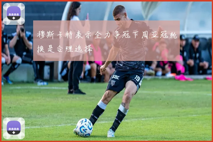 穆斯卡特表示全力争冠下周亚冠轮换是合理选择