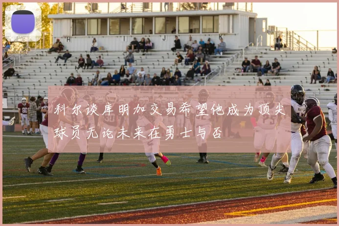 科尔谈库明加交易希望他成为顶尖球员无论未来在勇士与否