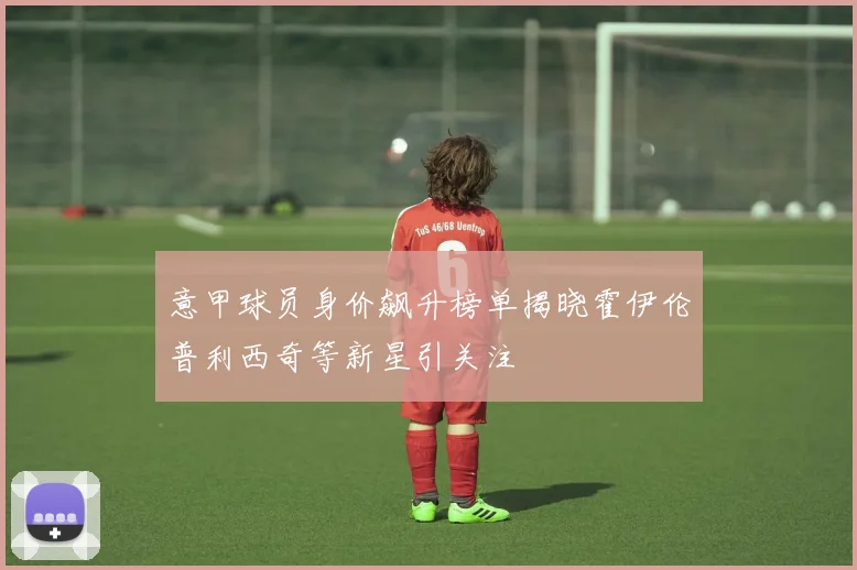 意甲球员身价飙升榜单揭晓霍伊伦普利西奇等新星引关注