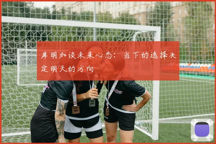 库明加谈未来心态：当下的选择决定明天的方向