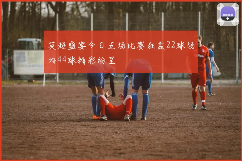 英超盛宴今日五场比赛狂轰22球场均44球精彩纷呈
