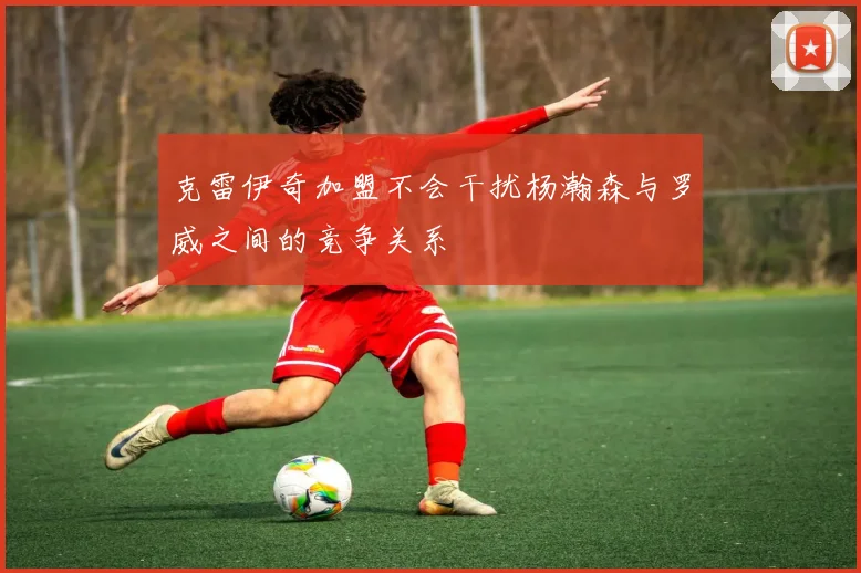 克雷伊奇加盟不会干扰杨瀚森与罗威之间的竞争关系