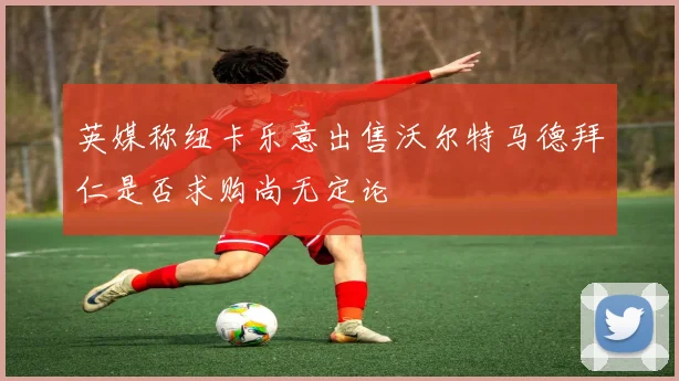 英媒称纽卡乐意出售沃尔特马德拜仁是否求购尚无定论