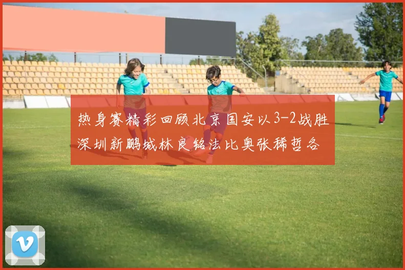 热身赛精彩回顾北京国安以3-2战胜深圳新鹏城林良铭法比奥张稀哲各入一球