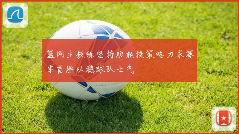 篮网主教练坚持短轮换策略力求赛季首胜以稳球队士气