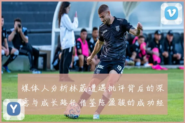媒体人分析林葳遭遇批评背后的深意与成长路径借鉴陈盈骏的成功经验