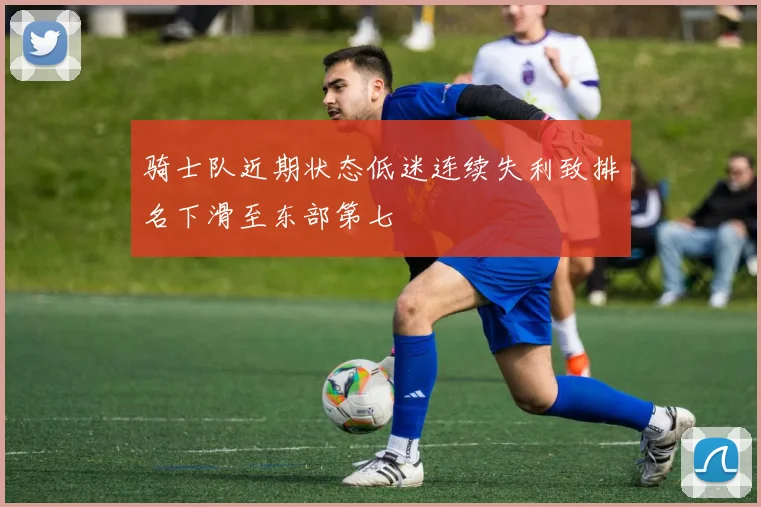 骑士队近期状态低迷连续失利致排名下滑至东部第七