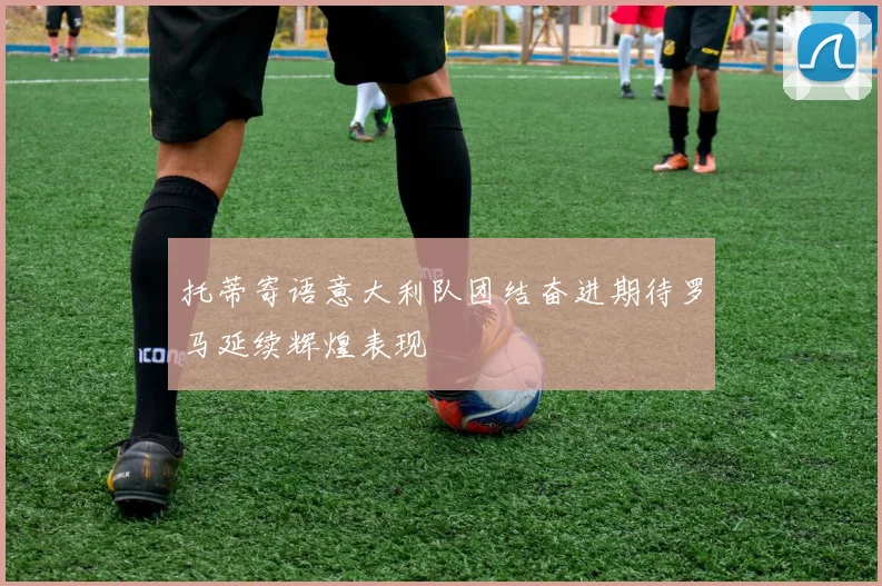 托蒂寄语意大利队团结奋进期待罗马延续辉煌表现