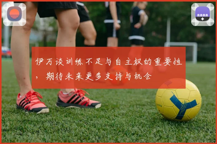 伊万谈训练不足与自主权的重要性，期待未来更多支持与机会