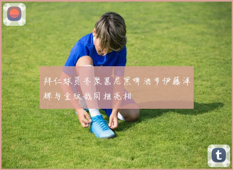 拜仁球员齐聚慕尼黑啤酒节伊藤洋辉与金玟哉同框亮相
