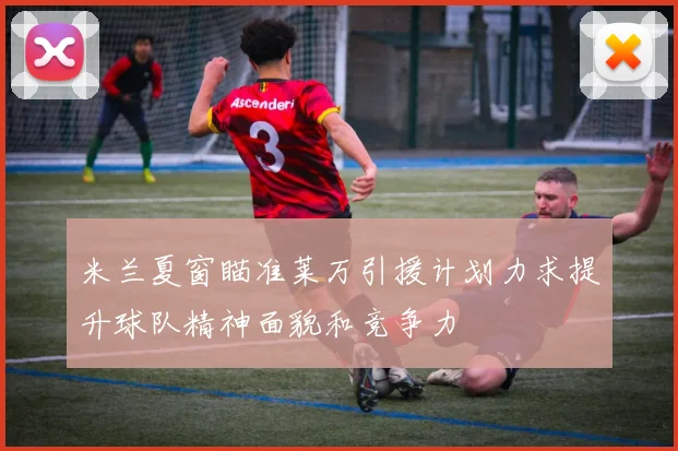 米兰夏窗瞄准莱万引援计划力求提升球队精神面貌和竞争力