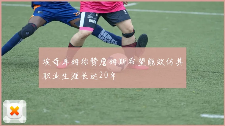 埃奇库姆称赞詹姆斯希望能效仿其职业生涯长达20年