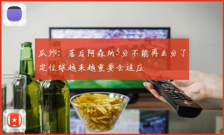 瓜帅：落后阿森纳5分不能再丢分了定位球越来越重要会适应