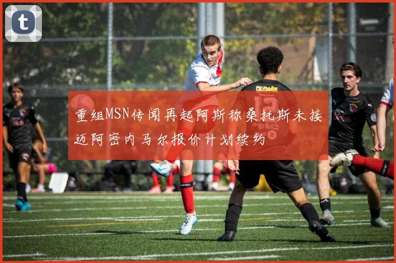 重组MSN传闻再起阿斯称桑托斯未接迈阿密内马尔报价计划续约