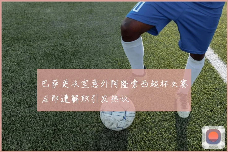 巴萨更衣室意外阿隆索西超杯决赛后即遭解职引发热议