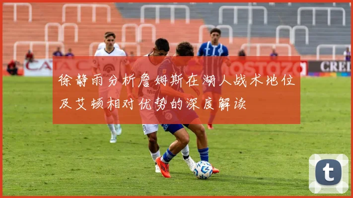 徐静雨分析詹姆斯在湖人战术地位及艾顿相对优势的深度解读