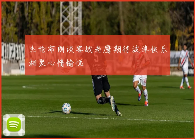 杰伦布朗谈客战老鹰期待波津快乐相聚心情愉悦