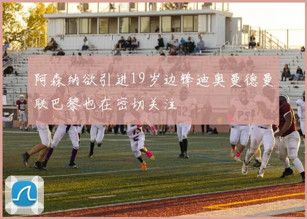 阿森纳欲引进19岁边锋迪奥曼德曼联巴黎也在密切关注