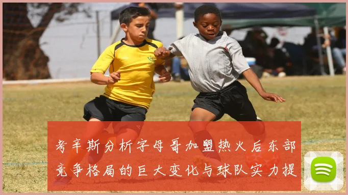 考辛斯分析字母哥加盟热火后东部竞争格局的巨大变化与球队实力提升