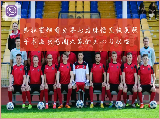 弗拉霍维奇分享七龙珠悟空恢复照手术成功感谢大家的关心与祝福