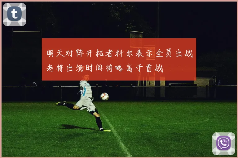 明天对阵开拓者科尔表示全员出战老将出场时间将略高于首战