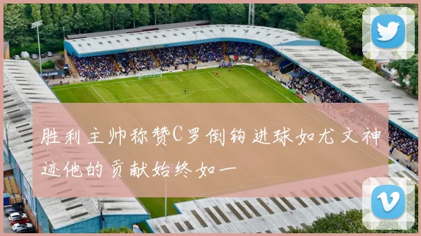 胜利主帅称赞C罗倒钩进球如尤文神迹他的贡献始终如一