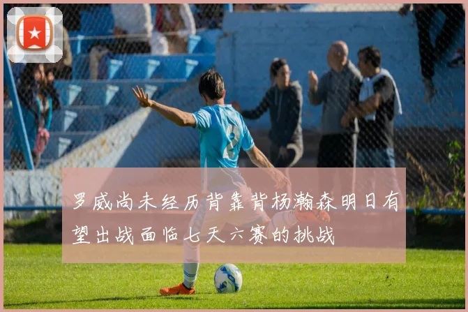 罗威尚未经历背靠背杨瀚森明日有望出战面临七天六赛的挑战