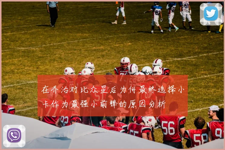在乔治对比众星后为何最终选择小卡作为最强小前锋的原因分析