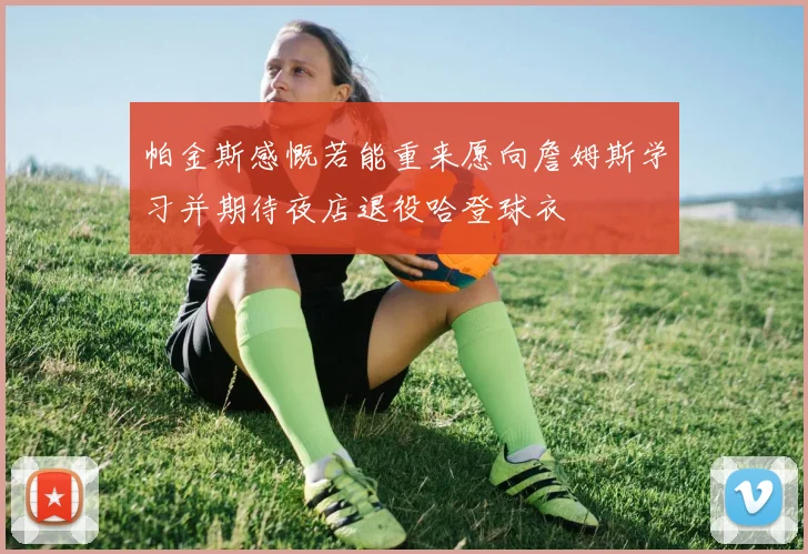 帕金斯感慨若能重来愿向詹姆斯学习并期待夜店退役哈登球衣
