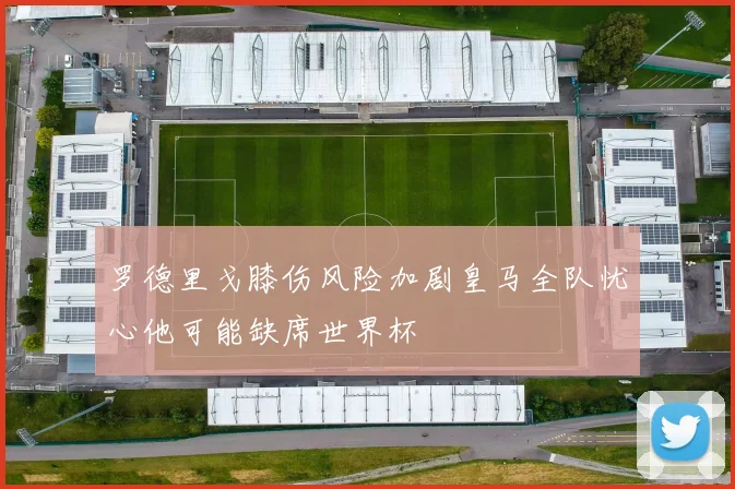 罗德里戈膝伤风险加剧皇马全队忧心他可能缺席世界杯