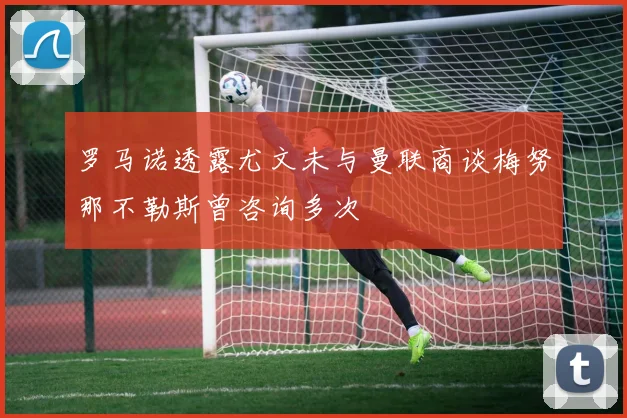 罗马诺透露尤文未与曼联商谈梅努那不勒斯曾咨询多次