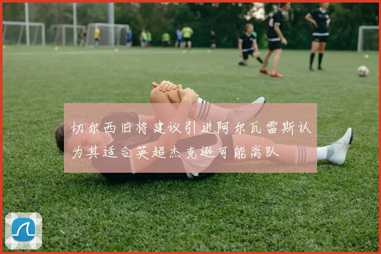 切尔西旧将建议引进阿尔瓦雷斯认为其适合英超杰克逊可能离队