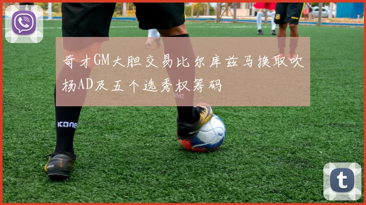 奇才GM大胆交易比尔库兹马换取吹杨AD及五个选秀权筹码